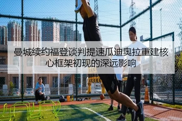 曼城续约福登谈判提速瓜迪奥拉重建核心框架初现的深远影响